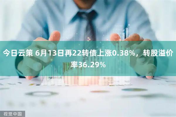 今日云策 6月13日再22转债上涨0.38%，转股溢价率36.29%