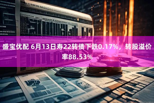 盛宝优配 6月13日寿22转债下跌0.17%，转股溢价率88.53%