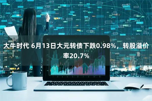 大牛时代 6月13日大元转债下跌0.98%，转股溢价率20.7%