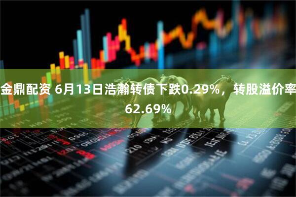金鼎配资 6月13日浩瀚转债下跌0.29%，转股溢价率62.69%