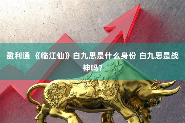 盈利通 《临江仙》白九思是什么身份 白九思是战神吗？