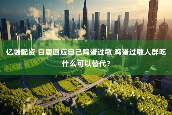 亿融配资 白鹿回应自己鸡蛋过敏 鸡蛋过敏人群吃什么可以替代？