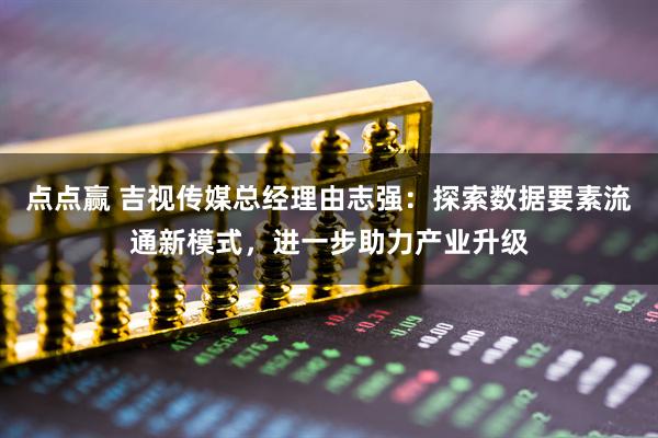 点点赢 吉视传媒总经理由志强：探索数据要素流通新模式，进一步助力产业升级