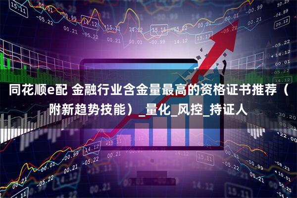 同花顺e配 金融行业含金量最高的资格证书推荐（附新趋势技能）_量化_风控_持证人
