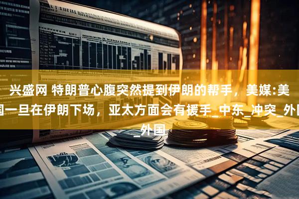 兴盛网 特朗普心腹突然提到伊朗的帮手，美媒:美国一旦在伊朗下场，亚太方面会有援手_中东_冲突_外国