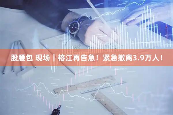 股腰包 现场｜榕江再告急！紧急撤离3.9万人！