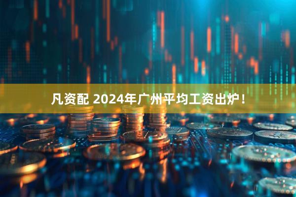 凡资配 2024年广州平均工资出炉！