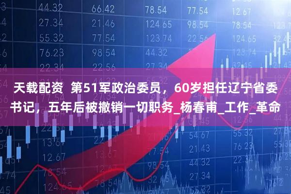 天载配资  第51军政治委员，60岁担任辽宁省委书记，五年后被撤销一切职务_杨春甫_工作_革命