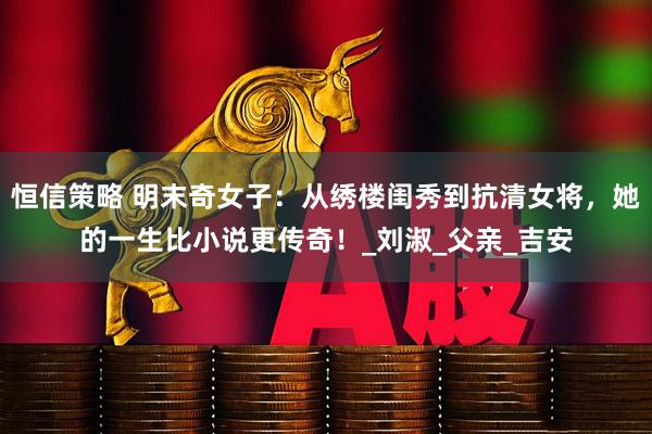 恒信策略 明末奇女子：从绣楼闺秀到抗清女将，她的一生比小说更传奇！_刘淑_父亲_吉安
