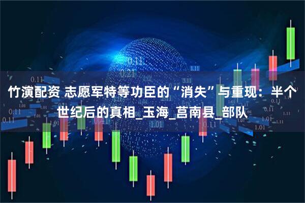 竹演配资 志愿军特等功臣的“消失”与重现：半个世纪后的真相_玉海_莒南县_部队