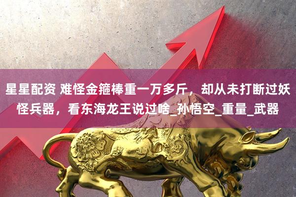 星星配资 难怪金箍棒重一万多斤，却从未打断过妖怪兵器，看东海龙王说过啥_孙悟空_重量_武器
