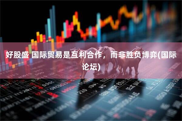 好股盛 国际贸易是互利合作，而非胜负博弈(国际论坛)
