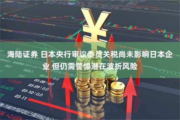 海陆证券 日本央行审议委员关税尚未影响日本企业 但仍需警惕潜在波折风险
