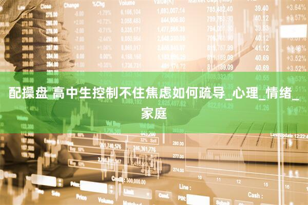 配操盘 高中生控制不住焦虑如何疏导_心理_情绪_家庭