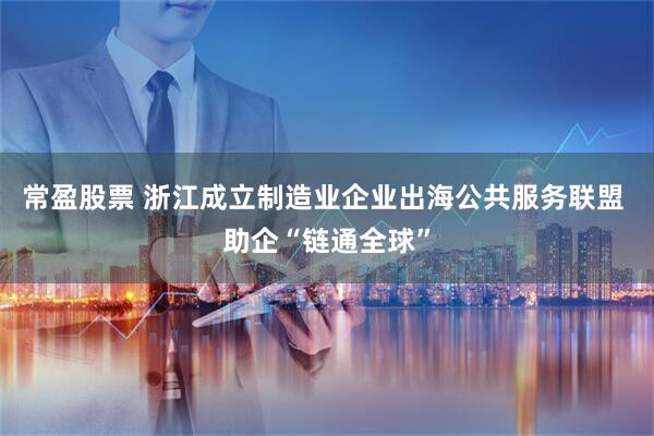 常盈股票 浙江成立制造业企业出海公共服务联盟 助企“链通全球”