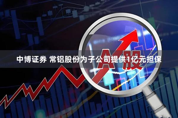 中博证券 常铝股份为子公司提供1亿元担保