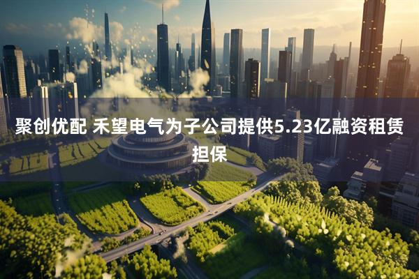 聚创优配 禾望电气为子公司提供5.23亿融资租赁担保