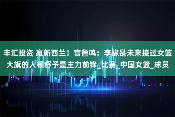 丰汇投资 赢新西兰！宫鲁鸣：李缘是未来接过女篮大旗的人杨舒予是主力前锋_比赛_中国女篮_球员