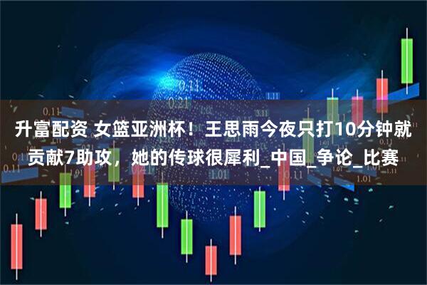 升富配资 女篮亚洲杯！王思雨今夜只打10分钟就贡献7助攻，她的传球很犀利_中国_争论_比赛