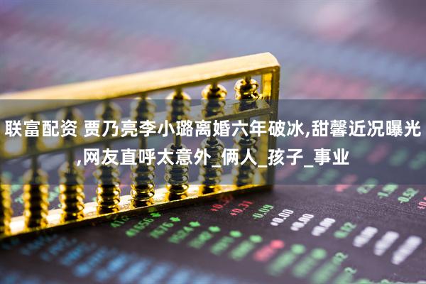 联富配资 贾乃亮李小璐离婚六年破冰,甜馨近况曝光,网友直呼太意外_俩人_孩子_事业