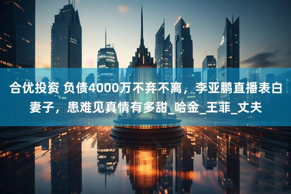 合优投资 负债4000万不弃不离，李亚鹏直播表白妻子，患难见真情有多甜_哈金_王菲_丈夫