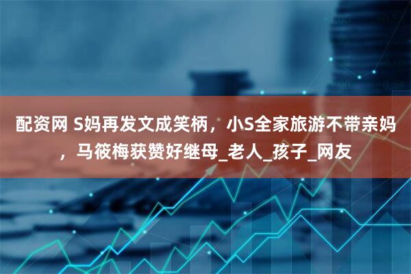 配资网 S妈再发文成笑柄，小S全家旅游不带亲妈，马筱梅获赞好继母_老人_孩子_网友