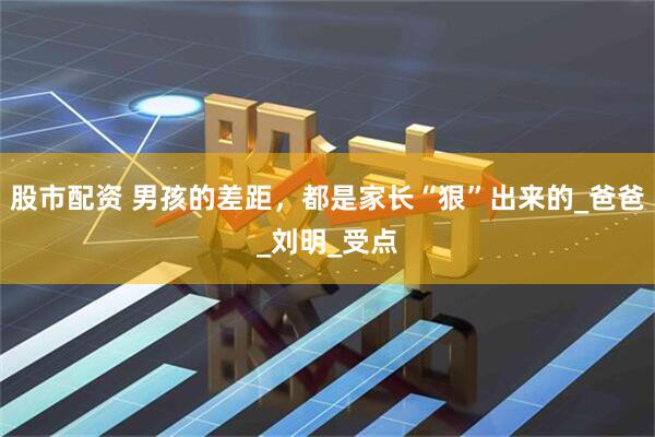 股市配资 男孩的差距，都是家长“狠”出来的_爸爸_刘明_受点