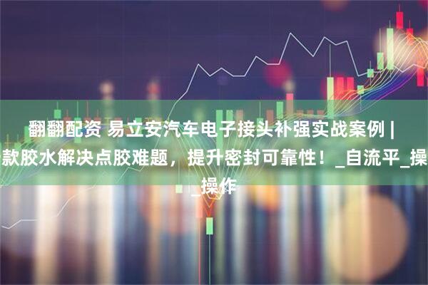 翻翻配资 易立安汽车电子接头补强实战案例 | 一款胶水解决点胶难题，提升密封可靠性！_自流平_操作