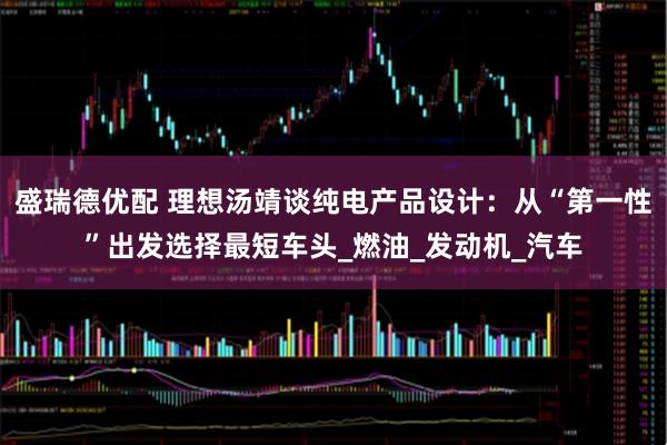 盛瑞德优配 理想汤靖谈纯电产品设计：从“第一性”出发选择最短车头_燃油_发动机_汽车