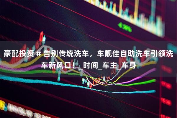 豪配投资 # 告别传统洗车，车靓佳自助洗车引领洗车新风口！_时间_车主_车身