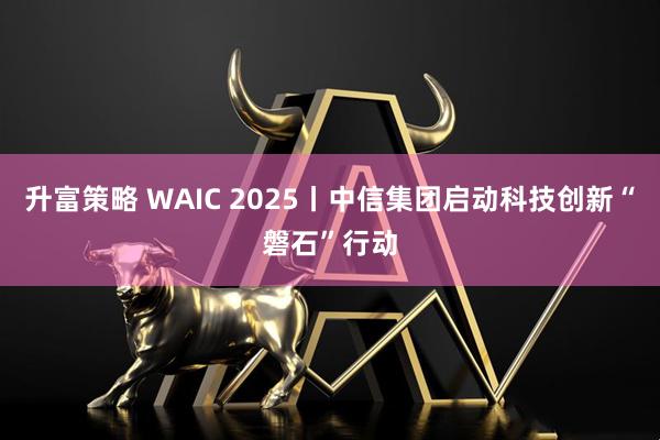 升富策略 WAIC 2025丨中信集团启动科技创新“磐石”行动