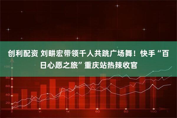 创利配资 刘畊宏带领千人共跳广场舞！快手“百日心愿之旅”重庆站热辣收官