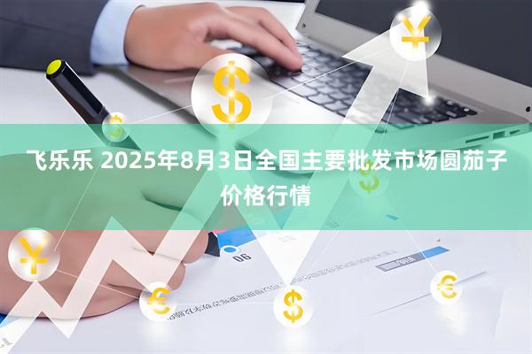 飞乐乐 2025年8月3日全国主要批发市场圆茄子价格行情
