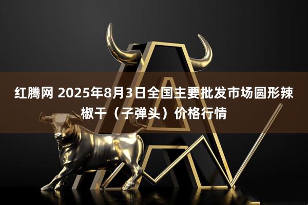 红腾网 2025年8月3日全国主要批发市场圆形辣椒干（子弹头）价格行情