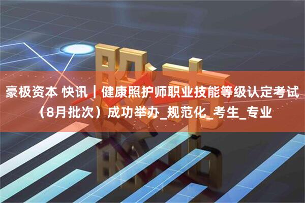 豪极资本 快讯｜健康照护师职业技能等级认定考试（8月批次）成功举办_规范化_考生_专业