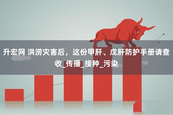 升宏网 洪涝灾害后，这份甲肝、戊肝防护手册请查收_传播_接种_污染