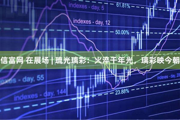 信富网 在展场 | 琉光璃彩：火淬千年光，璃彩映今朝