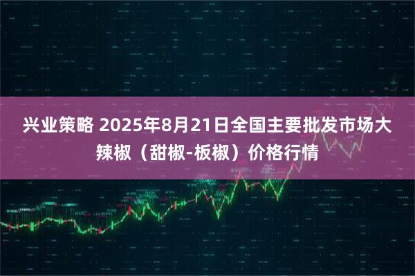兴业策略 2025年8月21日全国主要批发市场大辣椒（甜椒-板椒）价格行情