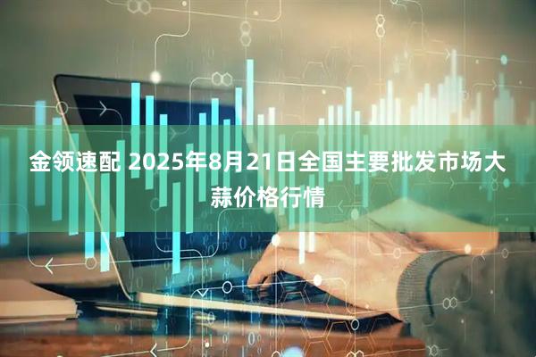 金领速配 2025年8月21日全国主要批发市场大蒜价格行情
