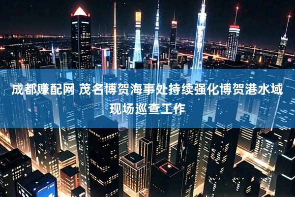 成都赚配网 茂名博贺海事处持续强化博贺港水域现场巡查工作