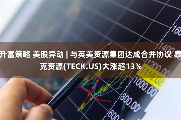 升富策略 美股异动 | 与英美资源集团达成合并协议 泰克资源(TECK.US)大涨超13%