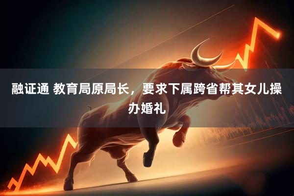 融证通 教育局原局长，要求下属跨省帮其女儿操办婚礼