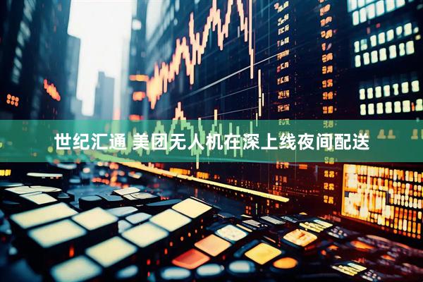 世纪汇通 美团无人机在深上线夜间配送
