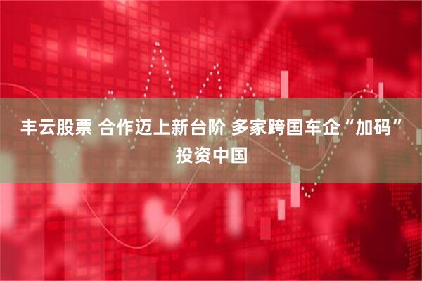 丰云股票 合作迈上新台阶 多家跨国车企“加码”投资中国