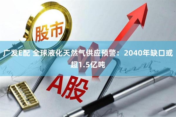 广发E配 全球液化天然气供应预警：2040年缺口或超1.5亿吨