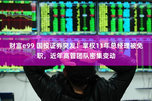 财富e99 国投证券突发！掌权11年总经理被免职，近年高管团队密集变动