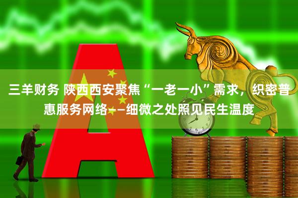 三羊财务 陕西西安聚焦“一老一小”需求,织密普惠服务网络——细微之处照见民生温度