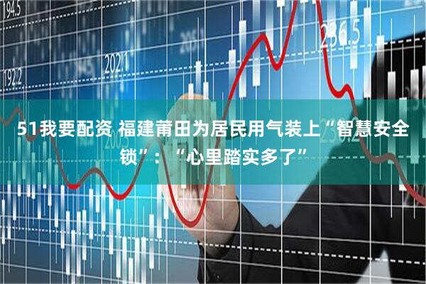 51我要配资 福建莆田为居民用气装上“智慧安全锁”:“心里踏实多了”