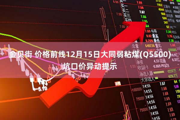 金贝街 价格前线12月15日大同弱粘煤(Q5500)坑口价异动提示