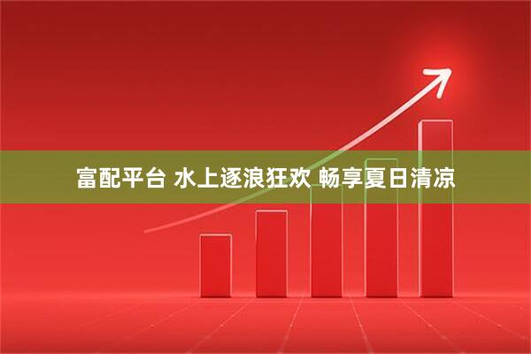 富配平台 水上逐浪狂欢 畅享夏日清凉